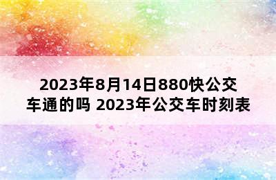 2023年8月14日880快公交车通的吗 2023年公交车时刻表